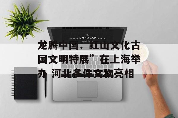 龙腾中国：红山文化古国文明特展”在上海举办 河北多件文物亮相-第1张图片-