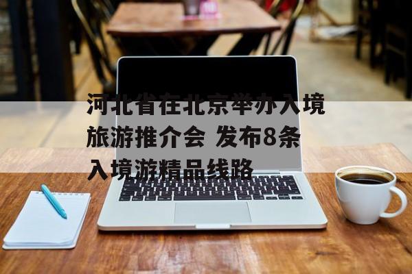 河北省在北京举办入境旅游推介会 发布8条入境游精品线路-第1张图片-