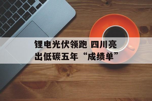 锂电光伏领跑 四川亮出低碳五年“成绩单”-第1张图片-