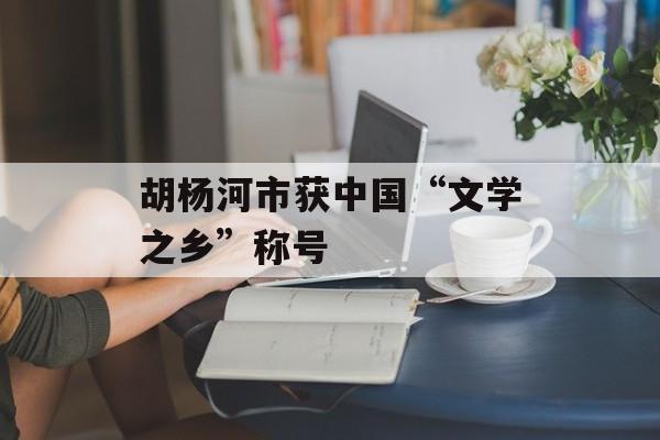 胡杨河市获中国“文学之乡”称号-第1张图片-