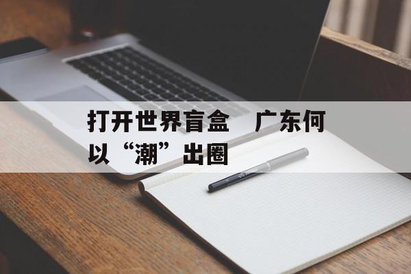 打开世界盲盒　广东何以“潮”出圈-第1张图片-