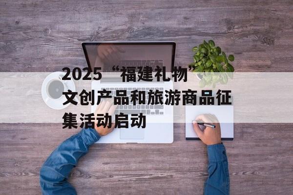 2025“福建礼物”文创产品和旅游商品征集活动启动-第1张图片-
