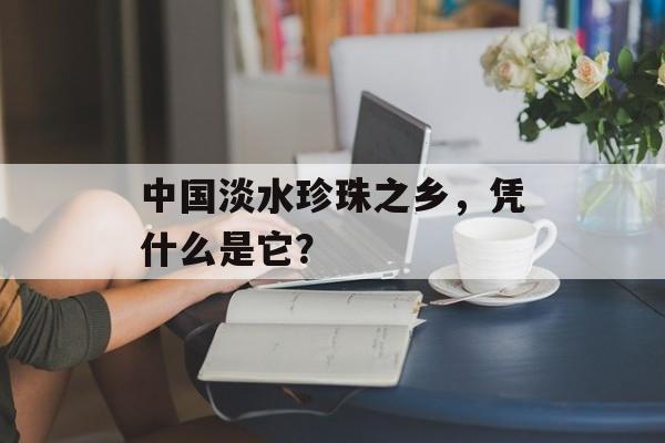 中国淡水珍珠之乡，凭什么是它？-第1张图片-