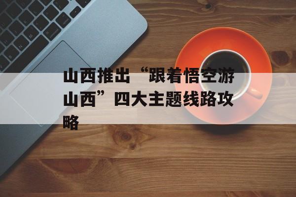 山西推出“跟着悟空游山西”四大主题线路攻略-第1张图片-
