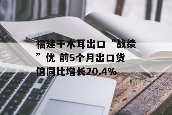 福建干木耳出口“战绩”优 前5个月出口货值同比增长20.4%-第1张图片-