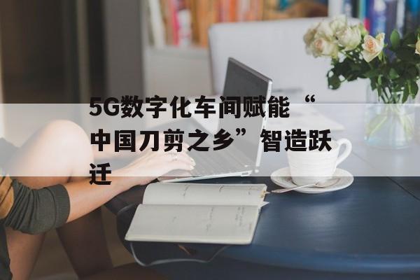 5G数字化车间赋能“中国刀剪之乡”智造跃迁-第1张图片-