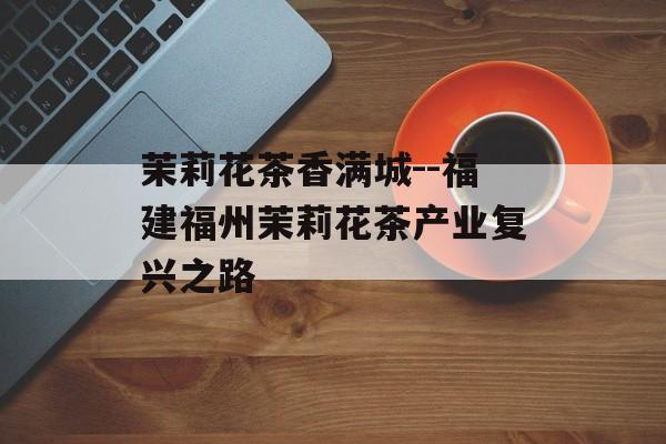 茉莉花茶香满城--福建福州茉莉花茶产业复兴之路-第1张图片-