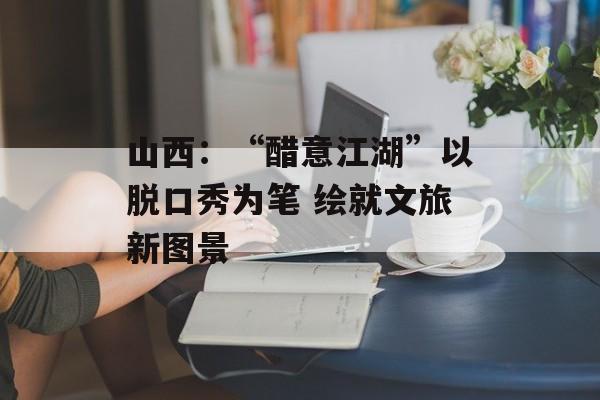山西：“醋意江湖”以脱口秀为笔 绘就文旅新图景-第1张图片-