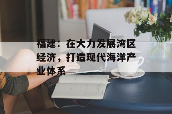 福建：在大力发展湾区经济，打造现代海洋产业体系-第1张图片-