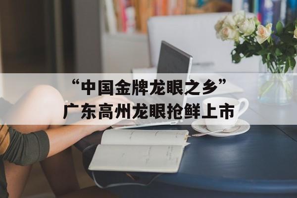 “中国金牌龙眼之乡”广东高州龙眼抢鲜上市-第1张图片-