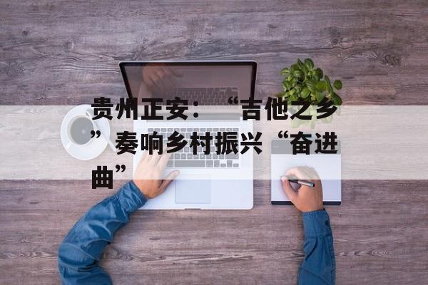 贵州正安：“吉他之乡”奏响乡村振兴“奋进曲”-第1张图片-