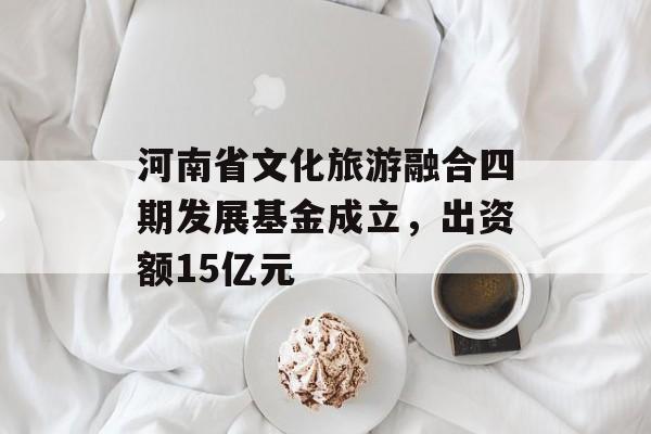 河南省文化旅游融合四期发展基金成立，出资额15亿元-第1张图片-