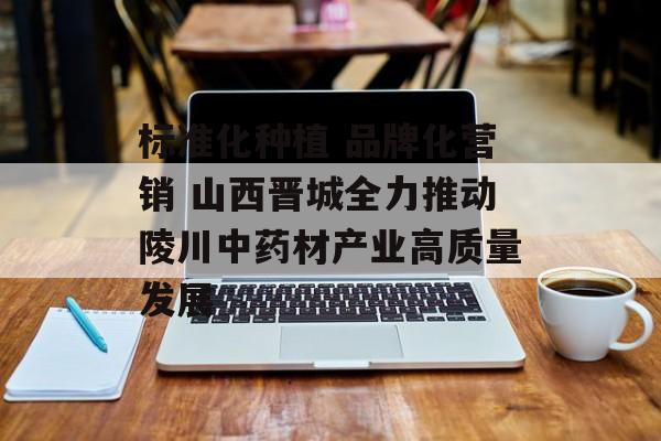 标准化种植 品牌化营销 山西晋城全力推动陵川中药材产业高质量发展-第1张图片-