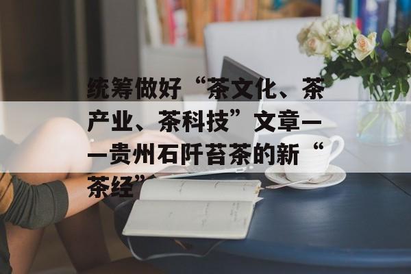 统筹做好“茶文化、茶产业、茶科技”文章——贵州石阡苔茶的新“茶经”-第1张图片-