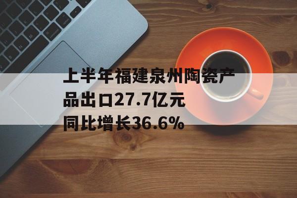 上半年福建泉州陶瓷产品出口27.7亿元 同比增长36.6%-第1张图片-