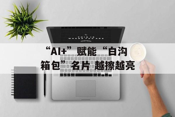“AI+”赋能“白沟箱包”名片 越擦越亮-第1张图片-