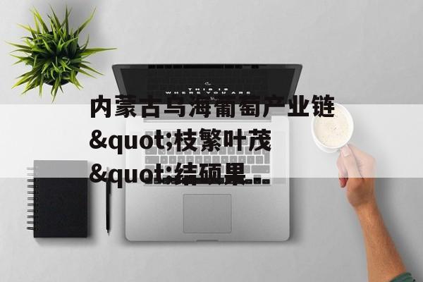 内蒙古乌海葡萄产业链"枝繁叶茂"结硕果-第1张图片-