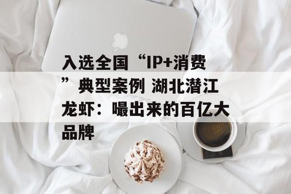 入选全国“IP+消费”典型案例 湖北潜江龙虾:嘬出来的百亿大品牌-第1张图片- 入选全国“IP+消费”典型案例 湖北潜江龙虾:嘬出来的百亿大品牌-第1张图片-