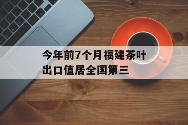 今年前7个月福建茶叶出口值居全国第三-第1张图片- 今年前7个月福建茶叶出口值居全国第三-第1张图片-