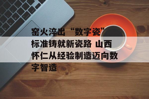 窑火淬出“数字瓷” 标准铸就新瓷路 山西怀仁从经验制造迈向数字智造-第1张图片-