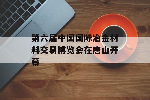 第六届中国国际冶金材料交易博览会在唐山开幕-第1张图片-
