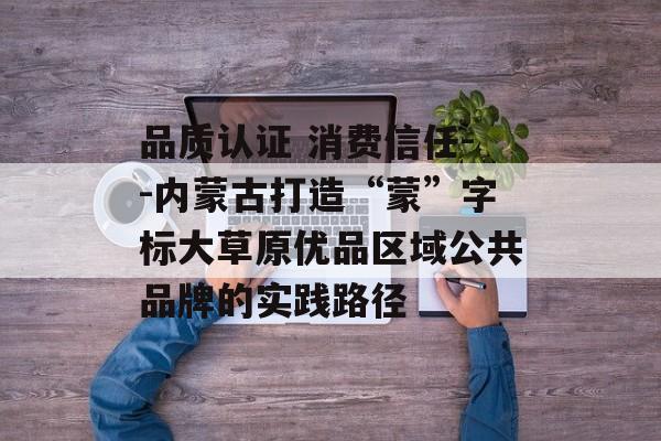 品质认证 消费信任--内蒙古打造“蒙”字标大草原优品区域公共品牌的实践路径-第1张图片-
