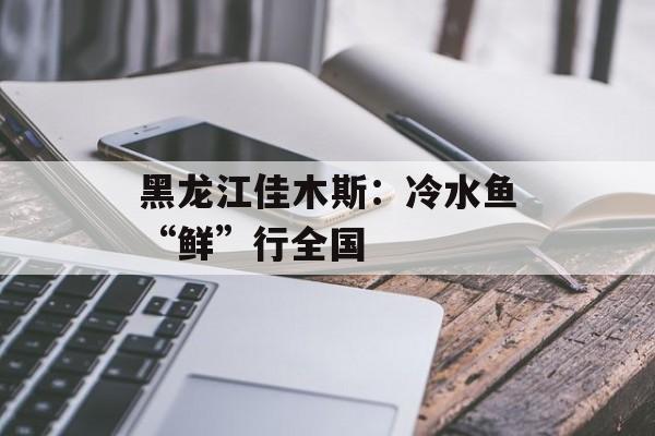 黑龙江佳木斯：冷水鱼“鲜”行全国-第1张图片-