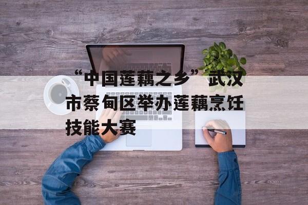 “中国莲藕之乡”武汉市蔡甸区举办莲藕烹饪技能大赛-第1张图片-