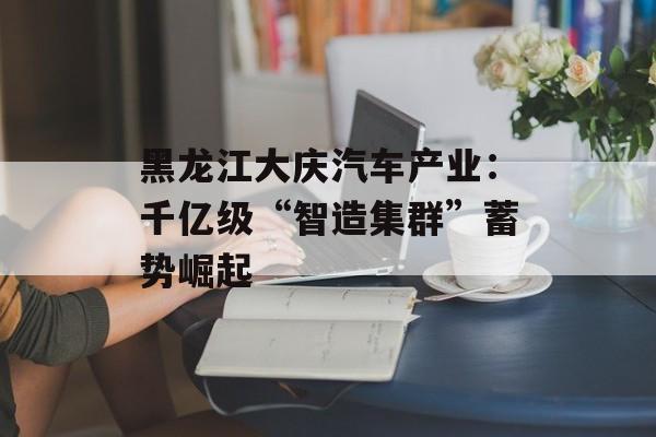 黑龙江大庆汽车产业：千亿级“智造集群”蓄势崛起-第1张图片-