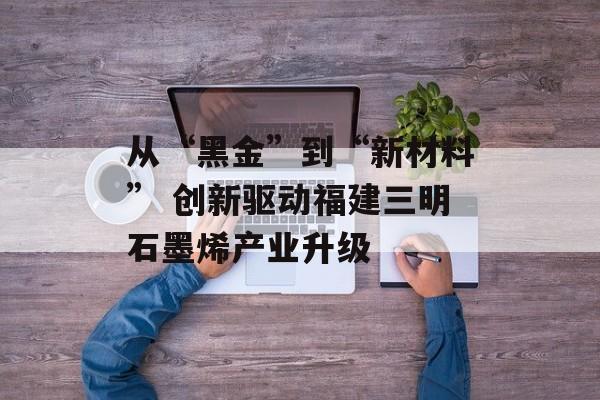 从“黑金”到“新材料” 创新驱动福建三明石墨烯产业升级-第1张图片-