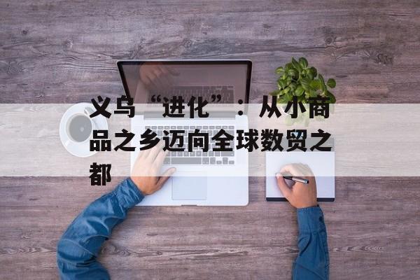 义乌“进化”：从小商品之乡迈向全球数贸之都-第1张图片-