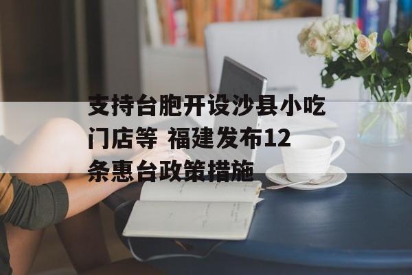 支持台胞开设沙县小吃门店等 福建发布12条惠台政策措施-第1张图片- 支持台胞开设沙县小吃门店等 福建发布12条惠台政策措施-第1张图片-