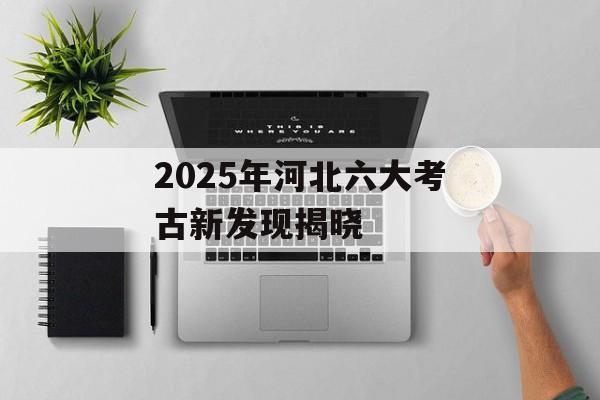 2025年河北六大考古新发现揭晓-第1张图片- 2025年河北六大考古新发现揭晓-第1张图片-