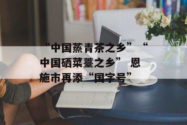 “中国蒸青茶之乡”“中国硒菜薹之乡” 恩施市再添“国字号”-第1张图片- “中国蒸青茶之乡”“中国硒菜薹之乡” 恩施市再添“国字号”-第1张图片-