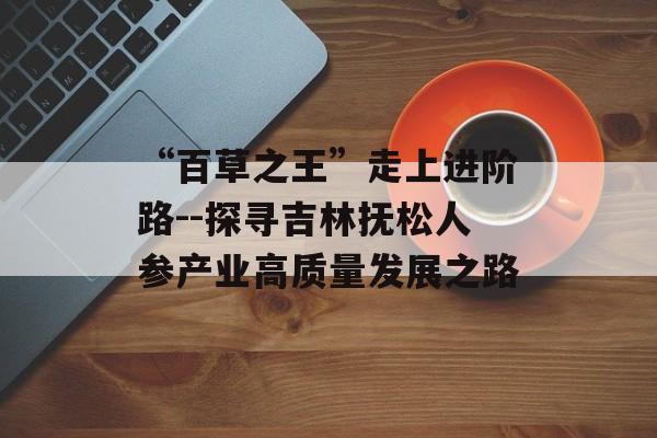 “百草之王”走上进阶路--探寻吉林抚松人参产业高质量发展之路-第1张图片- “百草之王”走上进阶路--探寻吉林抚松人参产业高质量发展之路-第1张图片-