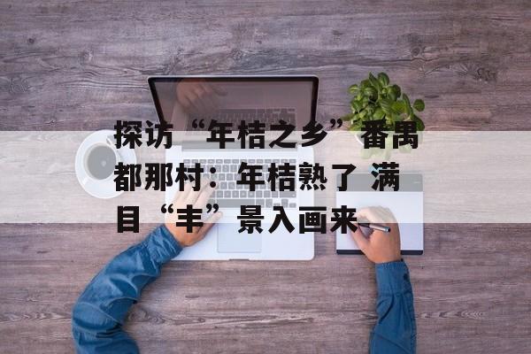 探访“年桔之乡”番禺都那村:年桔熟了 满目“丰”景入画来-第1张图片- 探访“年桔之乡”番禺都那村:年桔熟了 满目“丰”景入画来-第1张图片-