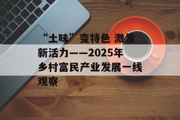 “土味”变特色 激发新活力——2025年乡村富民产业发展一线观察-第1张图片-