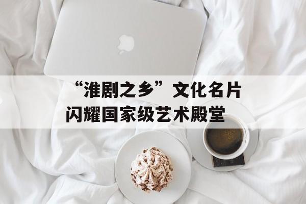 “淮剧之乡”文化名片闪耀国家级艺术殿堂-第1张图片-